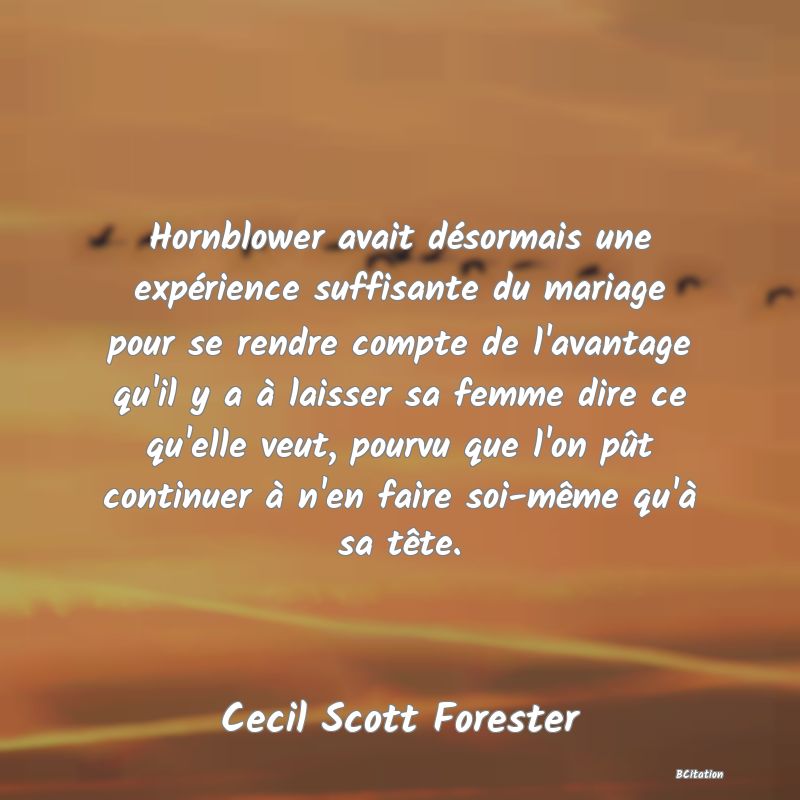 image de citation: Hornblower avait désormais une expérience suffisante du mariage pour se rendre compte de l'avantage qu'il y a à laisser sa femme dire ce qu'elle veut, pourvu que l'on pût continuer à n'en faire soi-même qu'à sa tête.