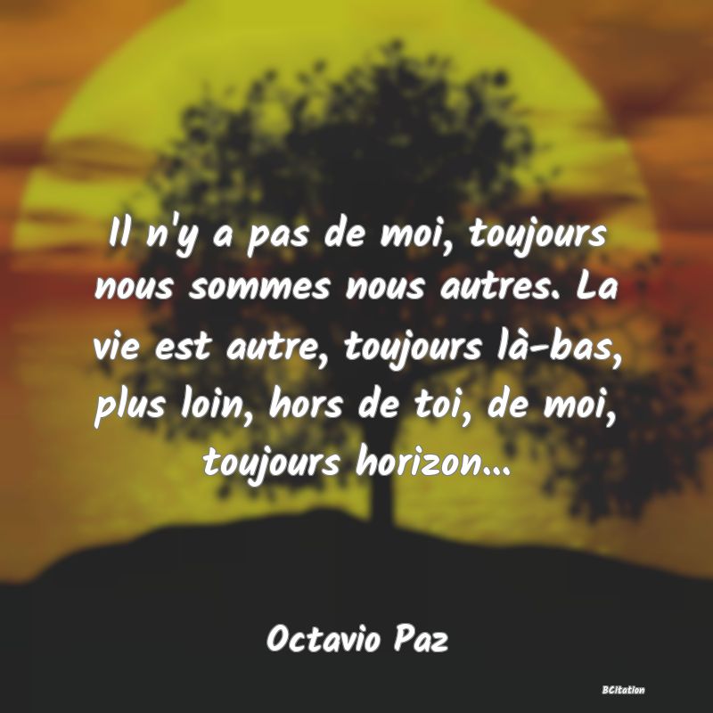 Belle Citation - Il n'y a pas de moi, toujours nous sommes nous autres. La vie est autre, toujours là-bas, plus loin, hors de toi, de moi, toujours horizon... - Octavio Paz