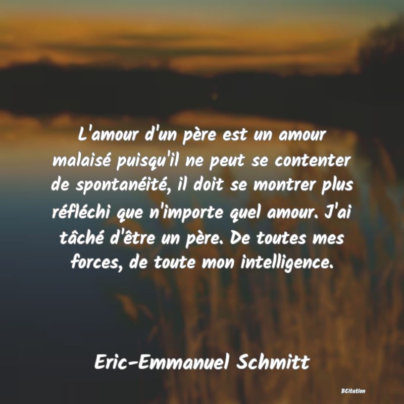 Belle Citation - L'amour d'un père est un amour malaisé puisqu'il ne peut se contenter de spontanéité, il doit se montrer plus réfléchi que n'importe quel amour. J'ai tâché d'être un père. De toutes mes forces, de toute mon intelligence. - Eric-Emmanuel Schmitt