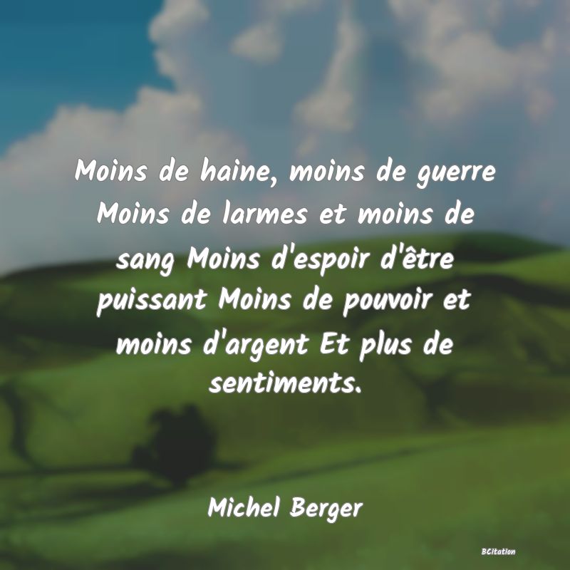 Belle Citation - Moins de haine, moins de guerre Moins de larmes et moins de sang Moins d'espoir d'être puissant Moins de pouvoir et moins d'argent Et plus de sentiments. - Michel Berger
