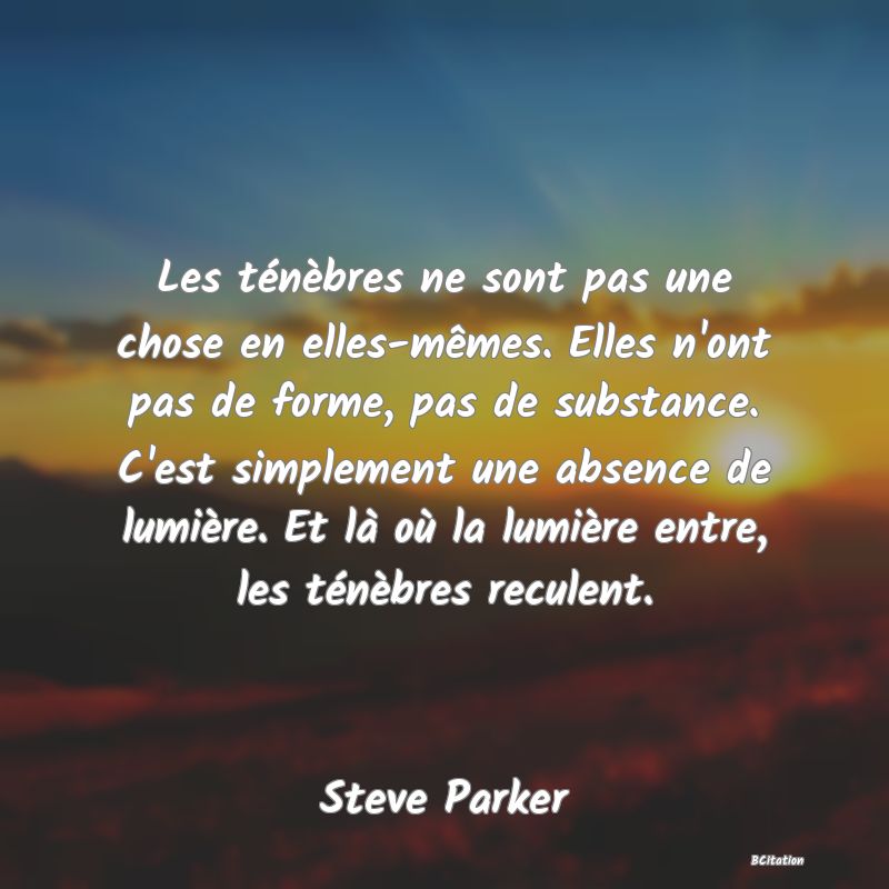 image de citation: Les ténèbres ne sont pas une chose en elles-mêmes. Elles n'ont pas de forme, pas de substance. C'est simplement une absence de lumière. Et là où la lumière entre, les ténèbres reculent.