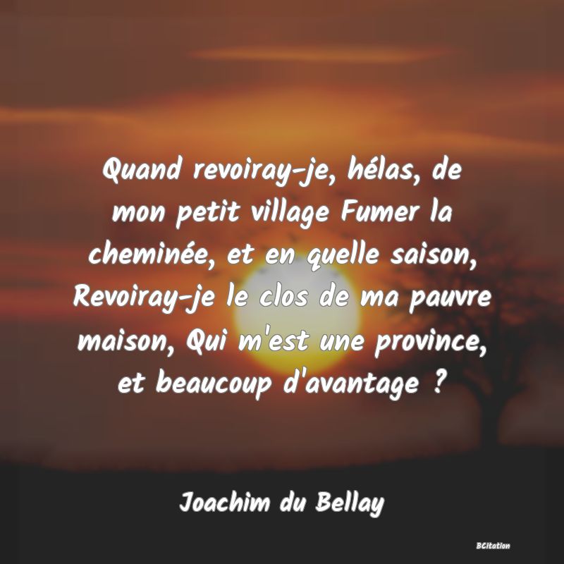 image de citation: Quand revoiray-je, hélas, de mon petit village Fumer la cheminée, et en quelle saison, Revoiray-je le clos de ma pauvre maison, Qui m'est une province, et beaucoup d'avantage ?