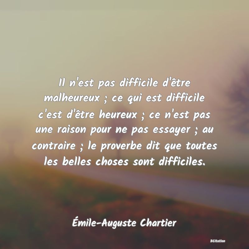 image de citation: Il n'est pas difficile d'être malheureux ; ce qui est difficile c'est d'être heureux ; ce n'est pas une raison pour ne pas essayer ; au contraire ; le proverbe dit que toutes les belles choses sont difficiles.