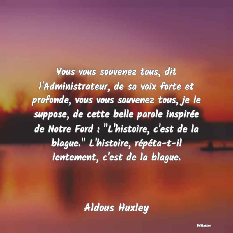 image de citation: Vous vous souvenez tous, dit l'Administrateur, de sa voix forte et profonde, vous vous souvenez tous, je le suppose, de cette belle parole inspirée de Notre Ford :  L'histoire, c'est de la blague.  L'histoire, répéta-t-il lentement, c'est de la blague.