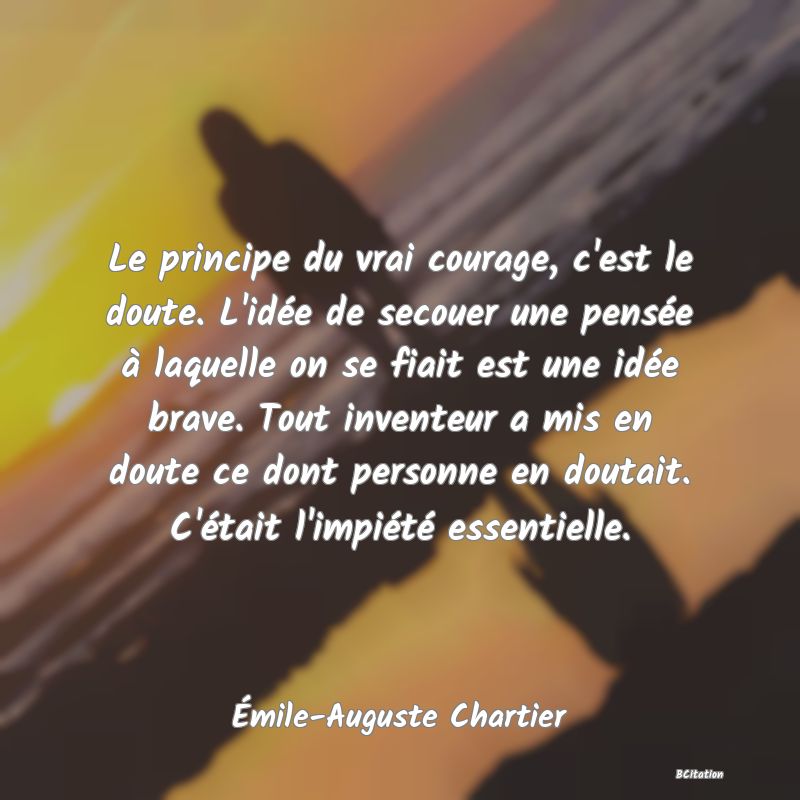 image de citation: Le principe du vrai courage, c'est le doute. L'idée de secouer une pensée à laquelle on se fiait est une idée brave. Tout inventeur a mis en doute ce dont personne en doutait. C'était l'impiété essentielle.