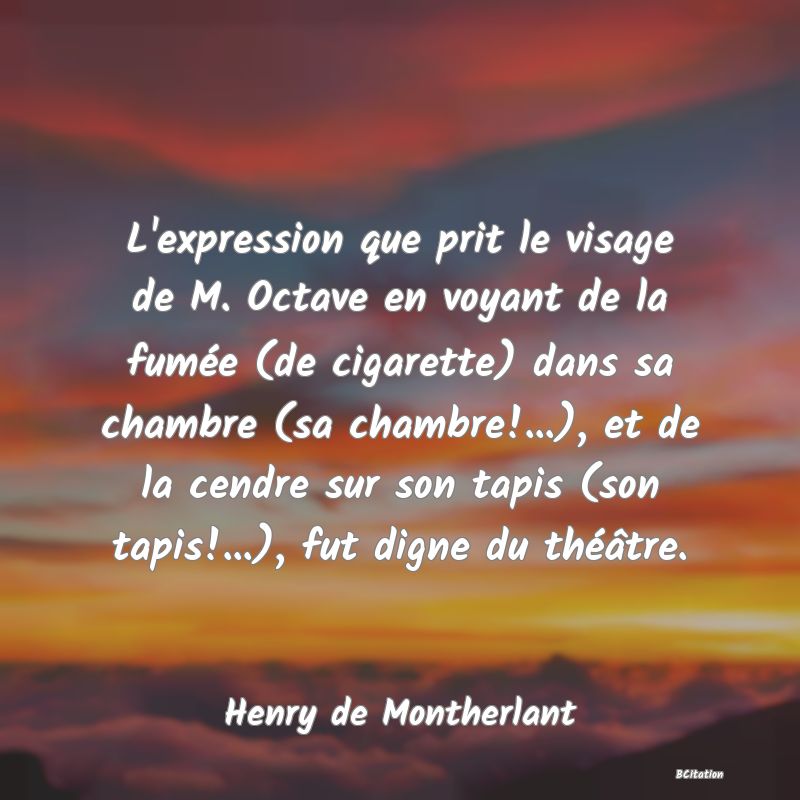 Belle Citation - L'expression que prit le visage de M. Octave en voyant de la fumée (de cigarette) dans sa chambre (sa chambre!...), et de la cendre sur son tapis (son tapis!...), fut digne du théâtre. - Henry de Montherlant