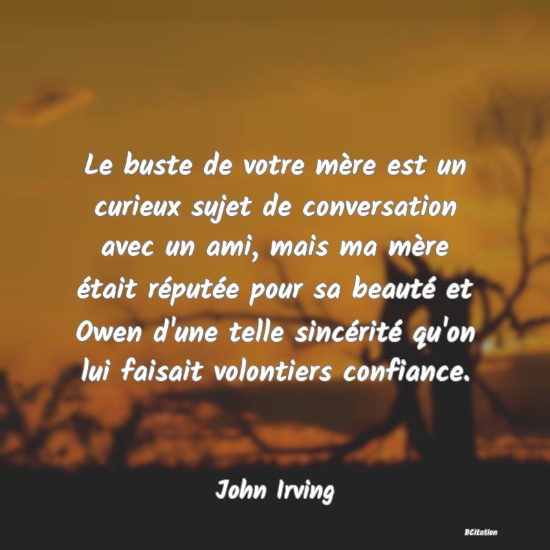 Belle Citation - Le buste de votre mère est un curieux sujet de conversation avec un ami, mais ma mère était réputée pour sa beauté et Owen d'une telle sincérité qu'on lui faisait volontiers confiance. - John Irving