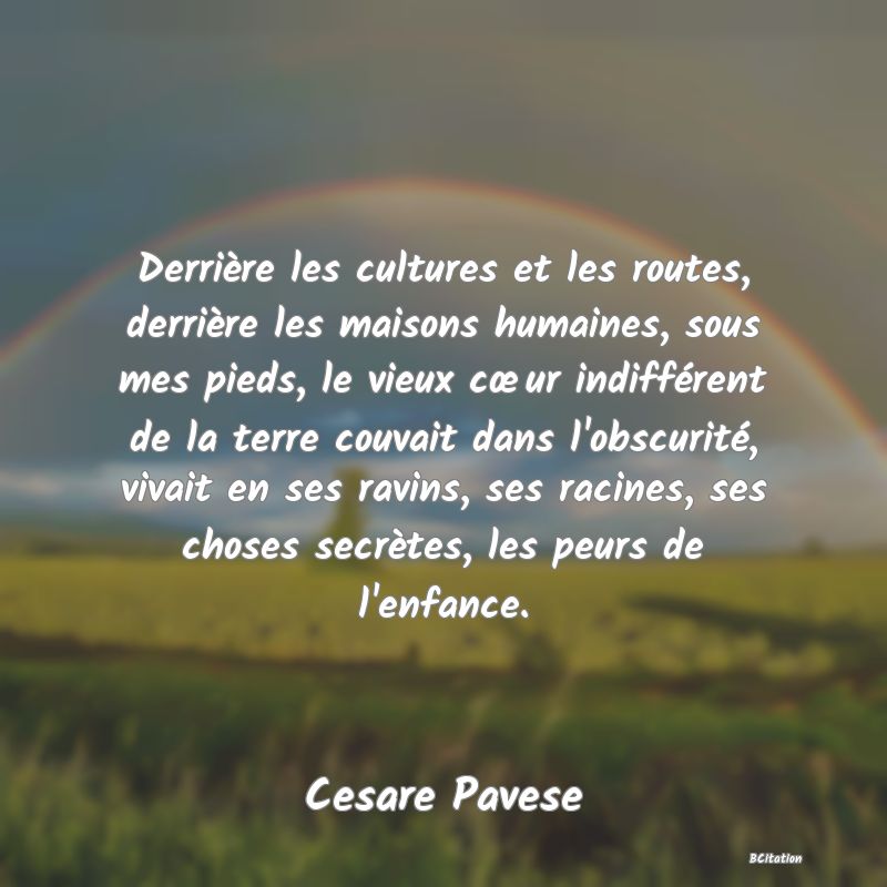 Belle Citation - Derrière les cultures et les routes, derrière les maisons humaines, sous mes pieds, le vieux cœur indifférent de la terre couvait dans l'obscurité, vivait en ses ravins, ses racines, ses choses secrètes, les peurs de l'enfance. - Cesare Pavese