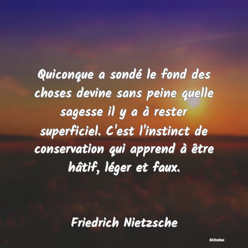 image de citation: Quiconque a sondé le fond des choses devine sans peine quelle sagesse il y a à rester superficiel. C'est l'instinct de conservation qui apprend à être hâtif, léger et faux.