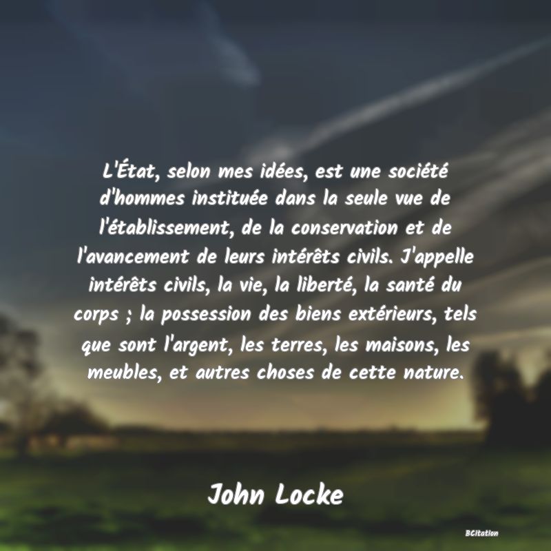 image de citation: L'État, selon mes idées, est une société d'hommes instituée dans la seule vue de l'établissement, de la conservation et de l'avancement de leurs intérêts civils. J'appelle intérêts civils, la vie, la liberté, la santé du corps ; la possession des biens extérieurs, tels que sont l'argent, les terres, les maisons, les meubles, et autres choses de cette nature.