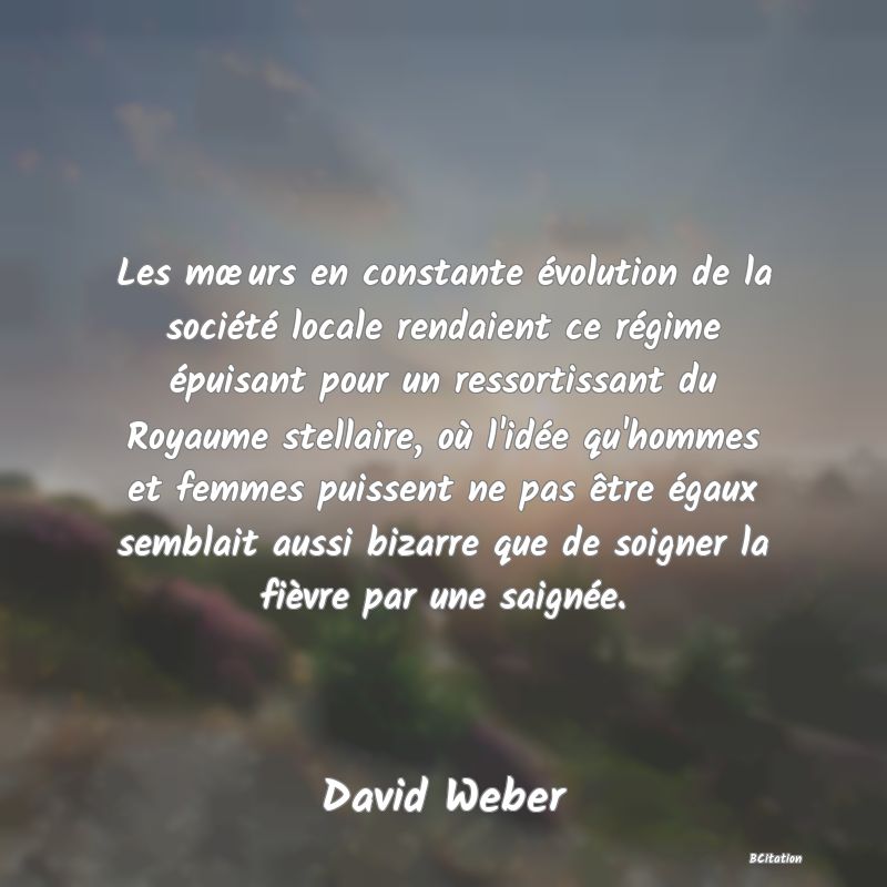 Belle Citation - Les mœurs en constante évolution de la société locale rendaient ce régime épuisant pour un ressortissant du Royaume stellaire, où l'idée qu'hommes et femmes puissent ne pas être égaux semblait aussi bizarre que de soigner la fièvre par une saignée. - David Weber