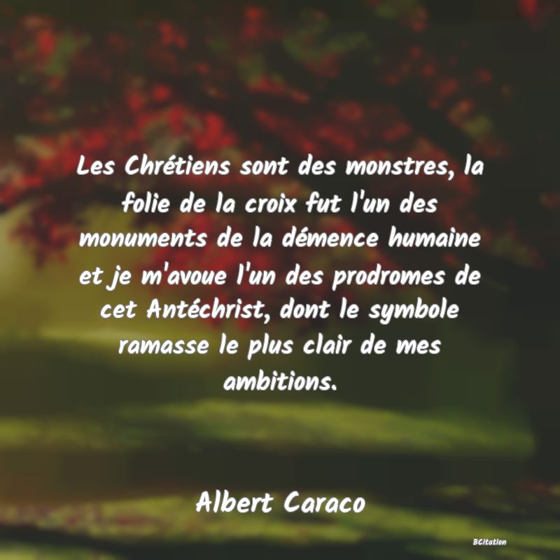 Belle Citation - Les Chrétiens sont des monstres, la folie de la croix fut l'un des monuments de la démence humaine et je m'avoue l'un des prodromes de cet Antéchrist, dont le symbole ramasse le plus clair de mes ambitions. - Albert Caraco