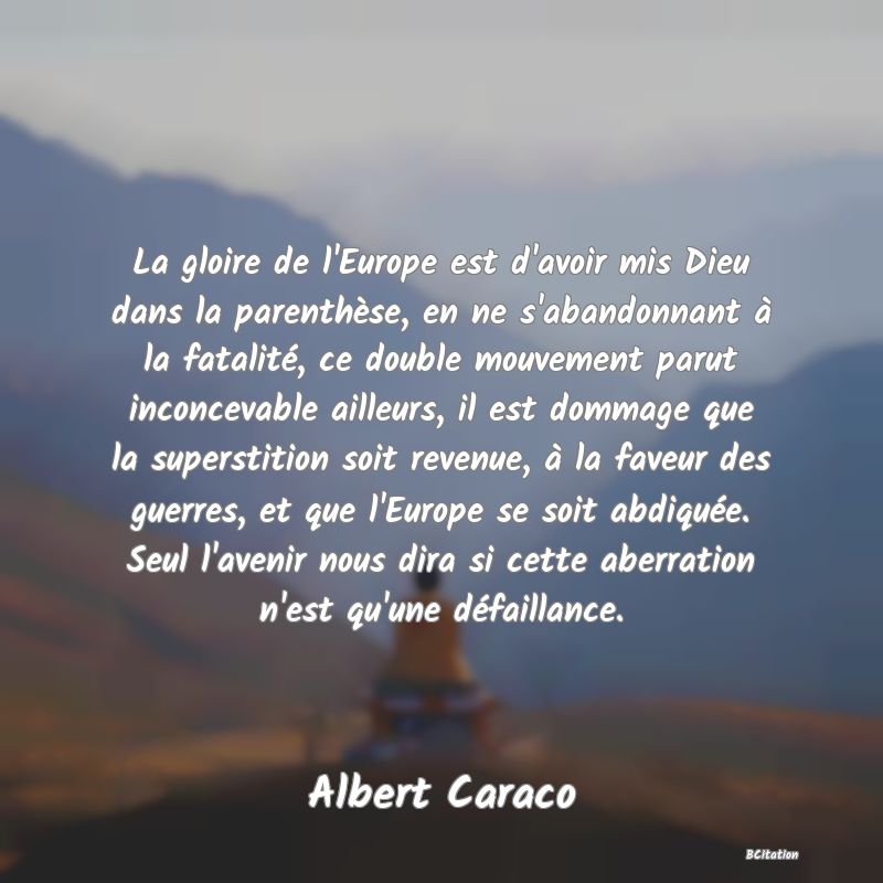Belle Citation - La gloire de l'Europe est d'avoir mis Dieu dans la parenthèse, en ne s'abandonnant à la fatalité, ce double mouvement parut inconcevable ailleurs, il est dommage que la superstition soit revenue, à la faveur des guerres, et que l'Europe se soit abdiquée. Seul l'avenir nous dira si cette aberration n'est qu'une défaillance. - Albert Caraco