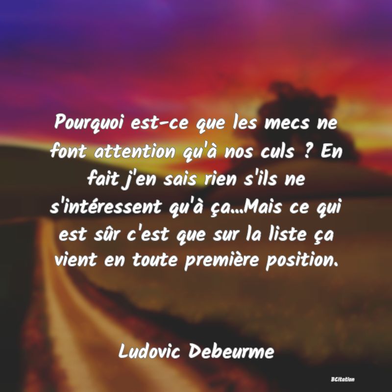 image de citation: Pourquoi est-ce que les mecs ne font attention qu'à nos culs ? En fait j'en sais rien s'ils ne s'intéressent qu'à ça...Mais ce qui est sûr c'est que sur la liste ça vient en toute première position.