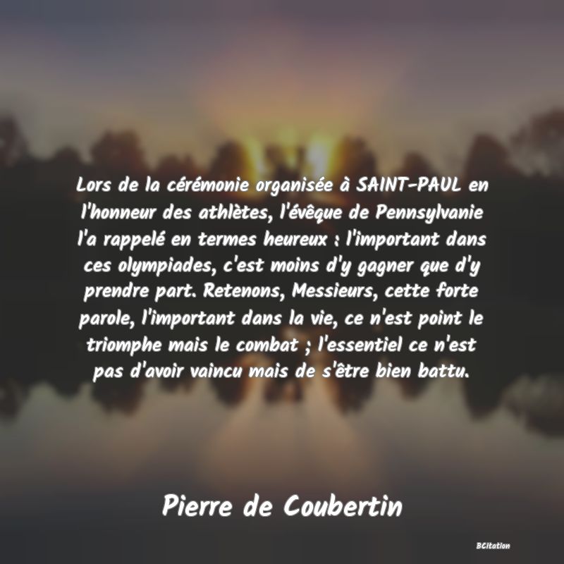 image de citation: Lors de la cérémonie organisée à SAINT-PAUL en l'honneur des athlètes, l'évêque de Pennsylvanie l'a rappelé en termes heureux : l'important dans ces olympiades, c'est moins d'y gagner que d'y prendre part. Retenons, Messieurs, cette forte parole, l'important dans la vie, ce n'est point le triomphe mais le combat ; l'essentiel ce n'est pas d'avoir vaincu mais de s'être bien battu.