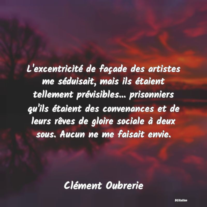 image de citation: L'excentricité de façade des artistes me séduisait, mais ils étaient tellement prévisibles... prisonniers qu'ils étaient des convenances et de leurs rêves de gloire sociale à deux sous. Aucun ne me faisait envie.