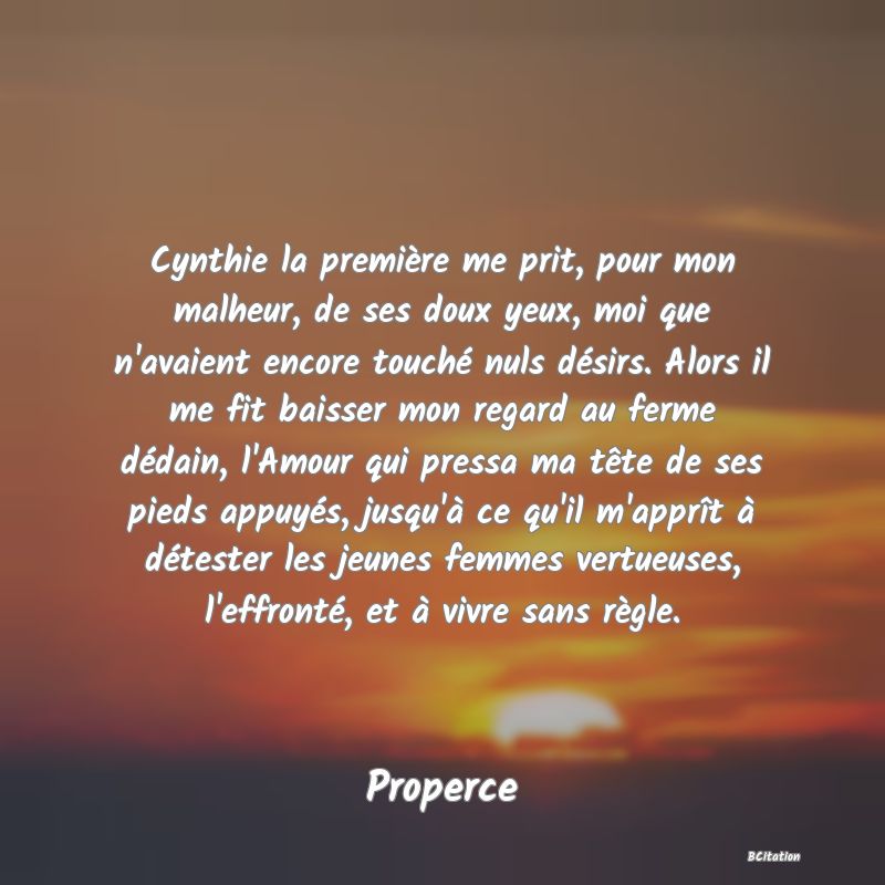 image de citation: Cynthie la première me prit, pour mon malheur, de ses doux yeux, moi que n'avaient encore touché nuls désirs. Alors il me fit baisser mon regard au ferme dédain, l'Amour qui pressa ma tête de ses pieds appuyés, jusqu'à ce qu'il m'apprît à détester les jeunes femmes vertueuses, l'effronté, et à vivre sans règle.