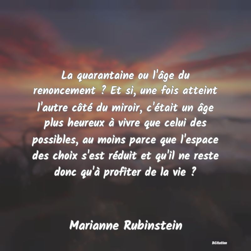 image de citation: La quarantaine ou l'âge du renoncement ? Et si, une fois atteint l'autre côté du miroir, c'était un âge plus heureux à vivre que celui des possibles, au moins parce que l'espace des choix s'est réduit et qu'il ne reste donc qu'à profiter de la vie ?