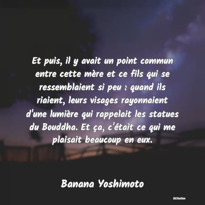 image de citation: Et puis, il y avait un point commun entre cette mère et ce fils qui se ressemblaient si peu : quand ils riaient, leurs visages rayonnaient d'une lumière qui rappelait les statues du Bouddha. Et ça, c'était ce qui me plaisait beaucoup en eux.