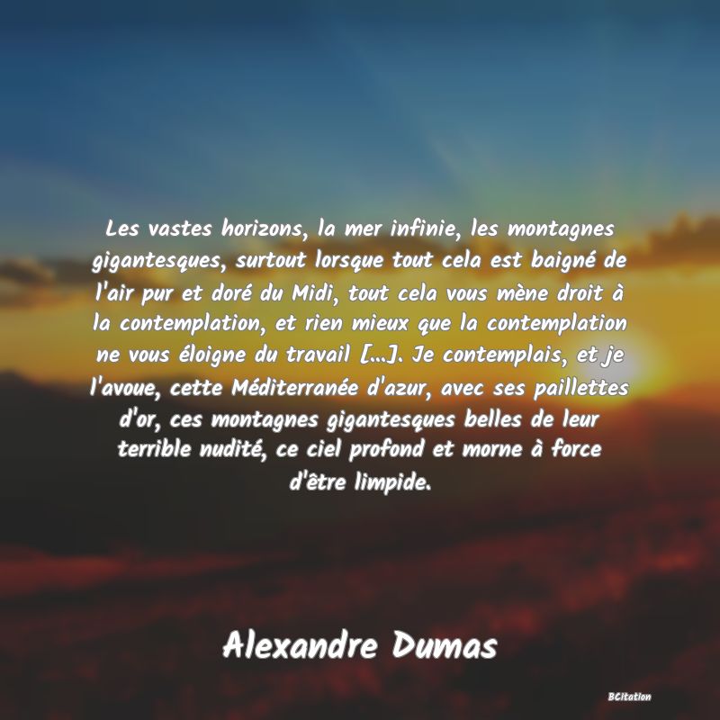 image de citation: Les vastes horizons, la mer infinie, les montagnes gigantesques, surtout lorsque tout cela est baigné de l'air pur et doré du Midi, tout cela vous mène droit à la contemplation, et rien mieux que la contemplation ne vous éloigne du travail [...]. Je contemplais, et je l'avoue, cette Méditerranée d'azur, avec ses paillettes d'or, ces montagnes gigantesques belles de leur terrible nudité, ce ciel profond et morne à force d'être limpide.