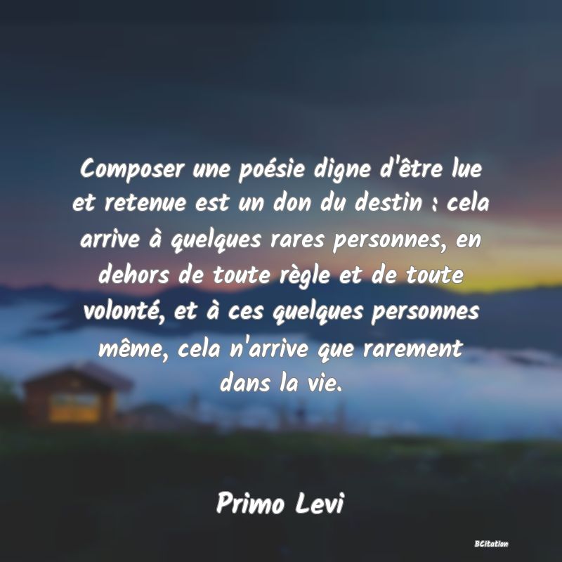 Belle Citation - Composer une poésie digne d'être lue et retenue est un don du destin : cela arrive à quelques rares personnes, en dehors de toute règle et de toute volonté, et à ces quelques personnes même, cela n'arrive que rarement dans la vie. - Primo Levi