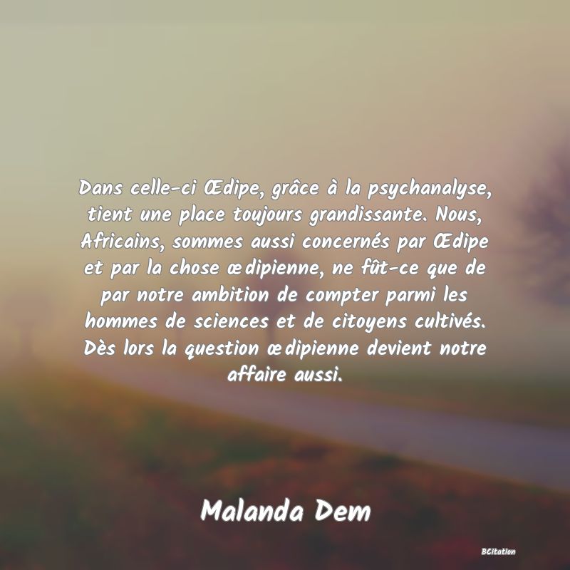 image de citation: Dans celle-ci Œdipe, grâce à la psychanalyse, tient une place toujours grandissante. Nous, Africains, sommes aussi concernés par Œdipe et par la chose œdipienne, ne fût-ce que de par notre ambition de compter parmi les hommes de sciences et de citoyens cultivés. Dès lors la question œdipienne devient notre affaire aussi.