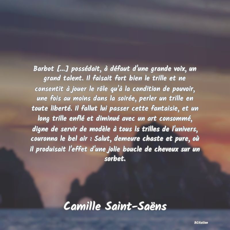 image de citation: Barbot [...] possédait, à défaut d'une grande voix, un grand talent. Il faisait fort bien le trille et ne consentit à jouer le rôle qu'à la condition de pouvoir, une fois au moins dans la soirée, perler un trille en toute liberté. Il fallut lui passer cette fantaisie, et un long trille enflé et diminué avec un art consommé, digne de servir de modèle à tous ls trilles de l'univers, couronna le bel air : Salut, demeure chaste et pure, où il produisait l'effet d'une jolie boucle de cheveux sur un sorbet.