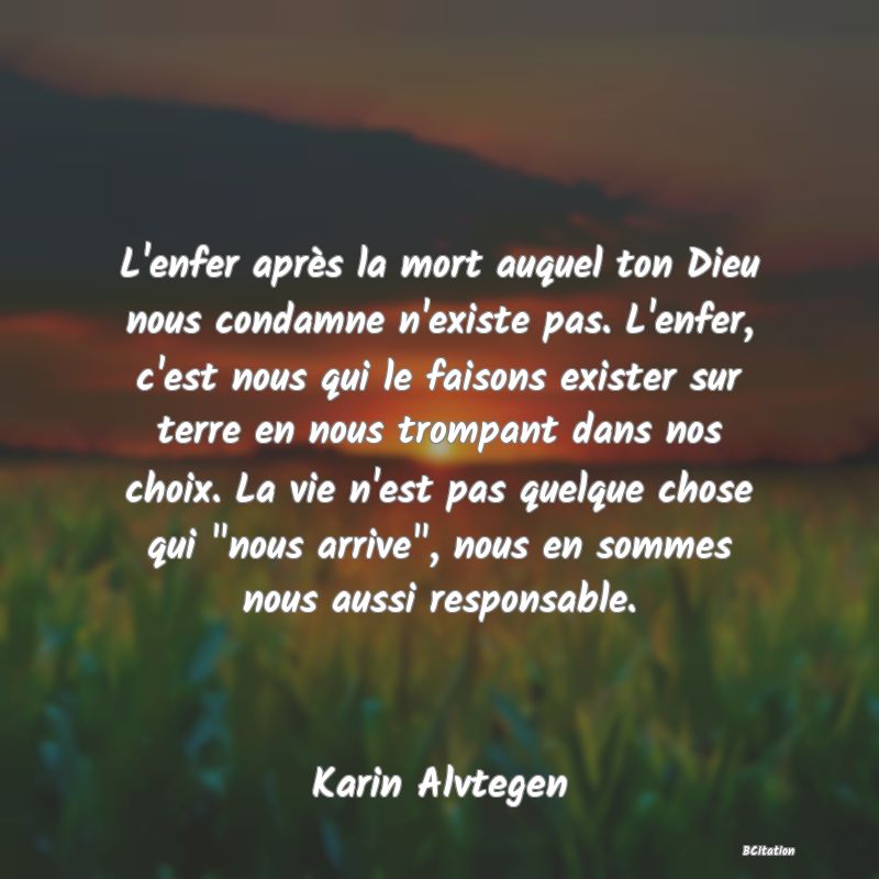 image de citation: L'enfer après la mort auquel ton Dieu nous condamne n'existe pas. L'enfer, c'est nous qui le faisons exister sur terre en nous trompant dans nos choix. La vie n'est pas quelque chose qui  nous arrive , nous en sommes nous aussi responsable.