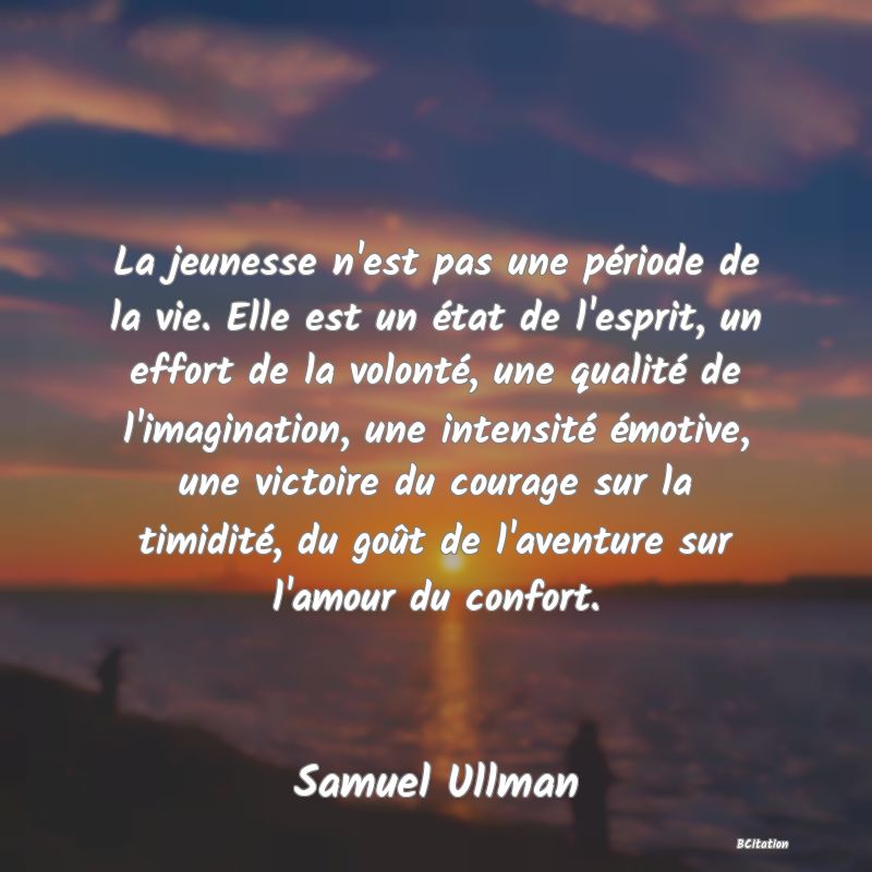 image de citation: La jeunesse n'est pas une période de la vie. Elle est un état de l'esprit, un effort de la volonté, une qualité de l'imagination, une intensité émotive, une victoire du courage sur la timidité, du goût de l'aventure sur l'amour du confort.