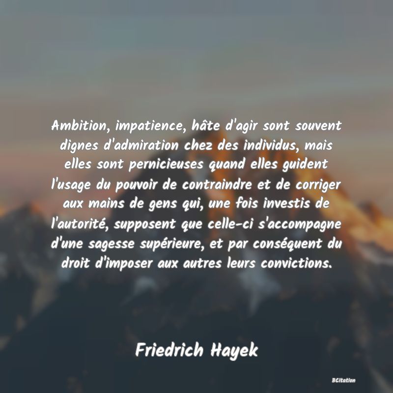 image de citation: Ambition, impatience, hâte d'agir sont souvent dignes d'admiration chez des individus, mais elles sont pernicieuses quand elles guident l'usage du pouvoir de contraindre et de corriger aux mains de gens qui, une fois investis de l'autorité, supposent que celle-ci s'accompagne d'une sagesse supérieure, et par conséquent du droit d'imposer aux autres leurs convictions.