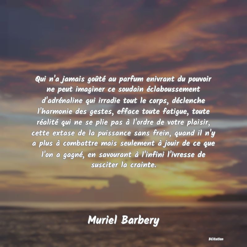 image de citation: Qui n'a jamais goûté au parfum enivrant du pouvoir ne peut imaginer ce soudain éclaboussement d'adrénaline qui irradie tout le corps, déclenche l'harmonie des gestes, efface toute fatigue, toute réalité qui ne se plie pas à l'ordre de votre plaisir, cette extase de la puissance sans frein, quand il n'y a plus à combattre mais seulement à jouir de ce que l'on a gagné, en savourant à l'infini l'ivresse de susciter la crainte.