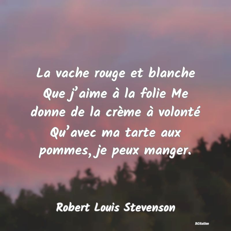 Belle Citation - La vache rouge et blanche Que j’aime à la folie Me donne de la crème à volonté Qu’avec ma tarte aux pommes, je peux manger. - Robert Louis Stevenson