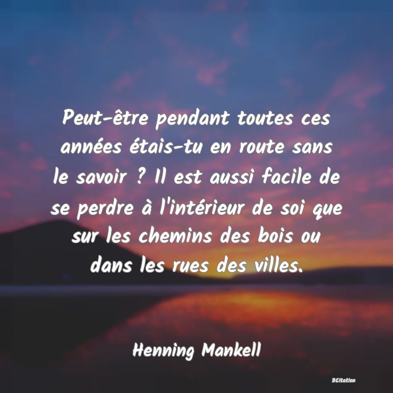 Belle Citation - Peut-être pendant toutes ces années étais-tu en route sans le savoir ? Il est aussi facile de se perdre à l'intérieur de soi que sur les chemins des bois ou dans les rues des villes. - Henning Mankell