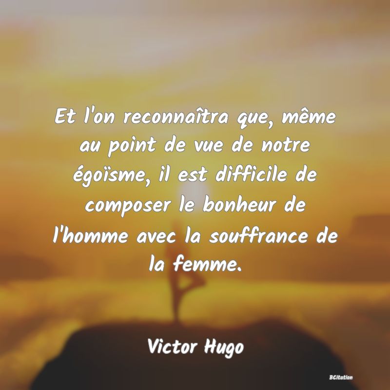 image de citation: Et l'on reconnaîtra que, même au point de vue de notre égoïsme, il est difficile de composer le bonheur de l'homme avec la souffrance de la femme.