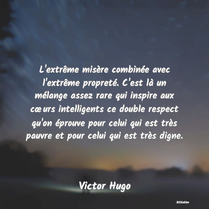 image de citation: L'extrême misère combinée avec l'extrême propreté. C'est là un mélange assez rare qui inspire aux cœurs intelligents ce double respect qu'on éprouve pour celui qui est très pauvre et pour celui qui est très digne.