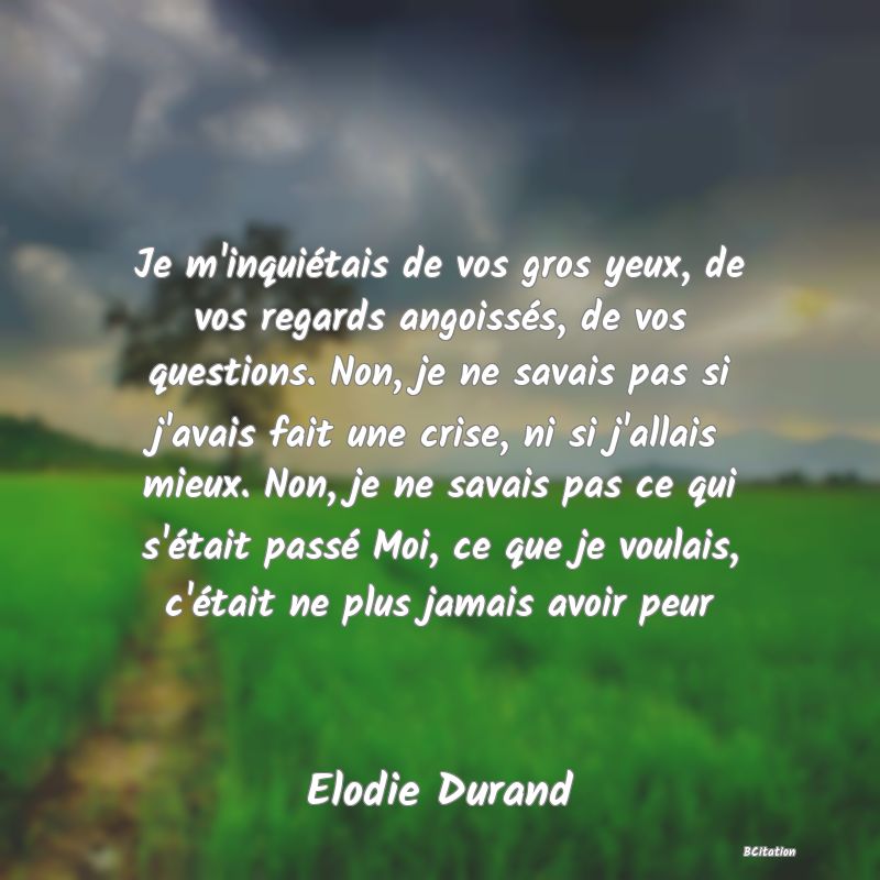 image de citation: Je m'inquiétais de vos gros yeux, de vos regards angoissés, de vos questions. Non, je ne savais pas si j'avais fait une crise, ni si j'allais mieux. Non, je ne savais pas ce qui s'était passé Moi, ce que je voulais, c'était ne plus jamais avoir peur