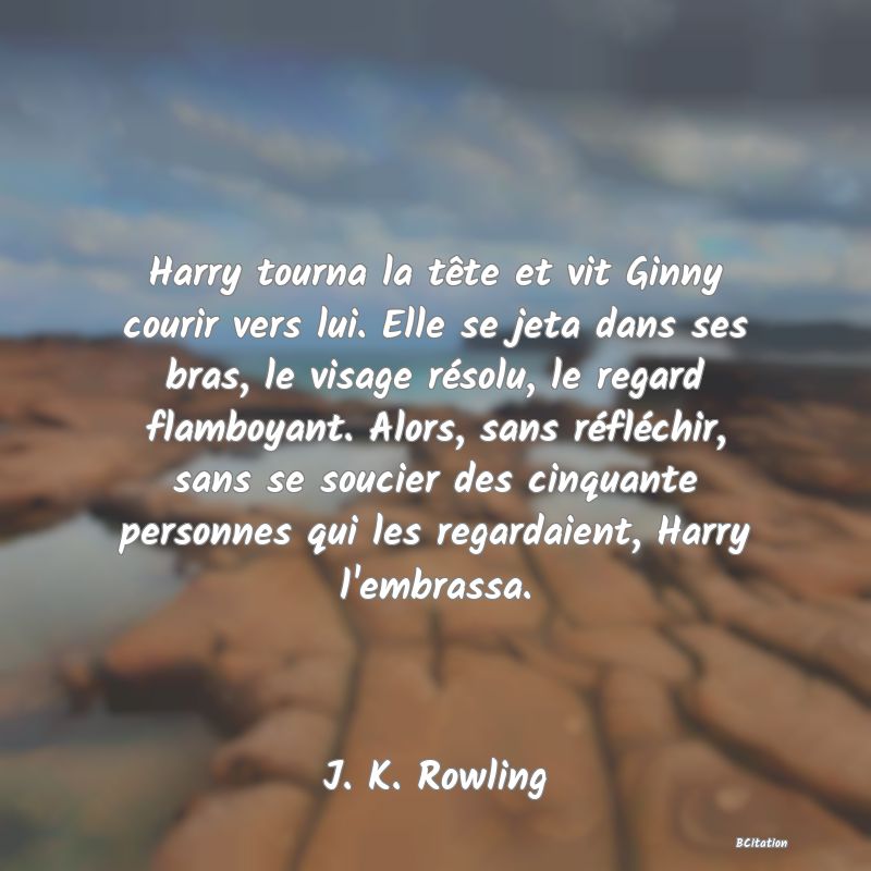 image de citation: Harry tourna la tête et vit Ginny courir vers lui. Elle se jeta dans ses bras, le visage résolu, le regard flamboyant. Alors, sans réfléchir, sans se soucier des cinquante personnes qui les regardaient, Harry l'embrassa.