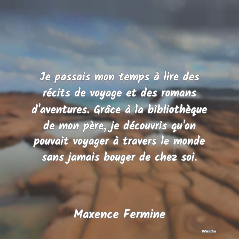 image de citation: Je passais mon temps à lire des récits de voyage et des romans d'aventures. Grâce à la bibliothèque de mon père, je découvris qu'on pouvait voyager à travers le monde sans jamais bouger de chez soi.