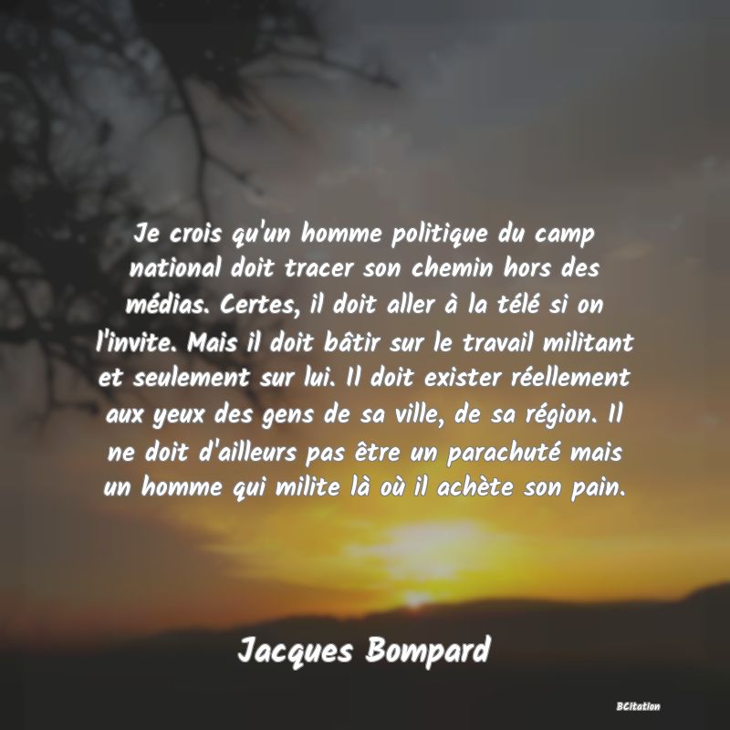 image de citation: Je crois qu'un homme politique du camp national doit tracer son chemin hors des médias. Certes, il doit aller à la télé si on l'invite. Mais il doit bâtir sur le travail militant et seulement sur lui. Il doit exister réellement aux yeux des gens de sa ville, de sa région. Il ne doit d'ailleurs pas être un parachuté mais un homme qui milite là où il achète son pain.