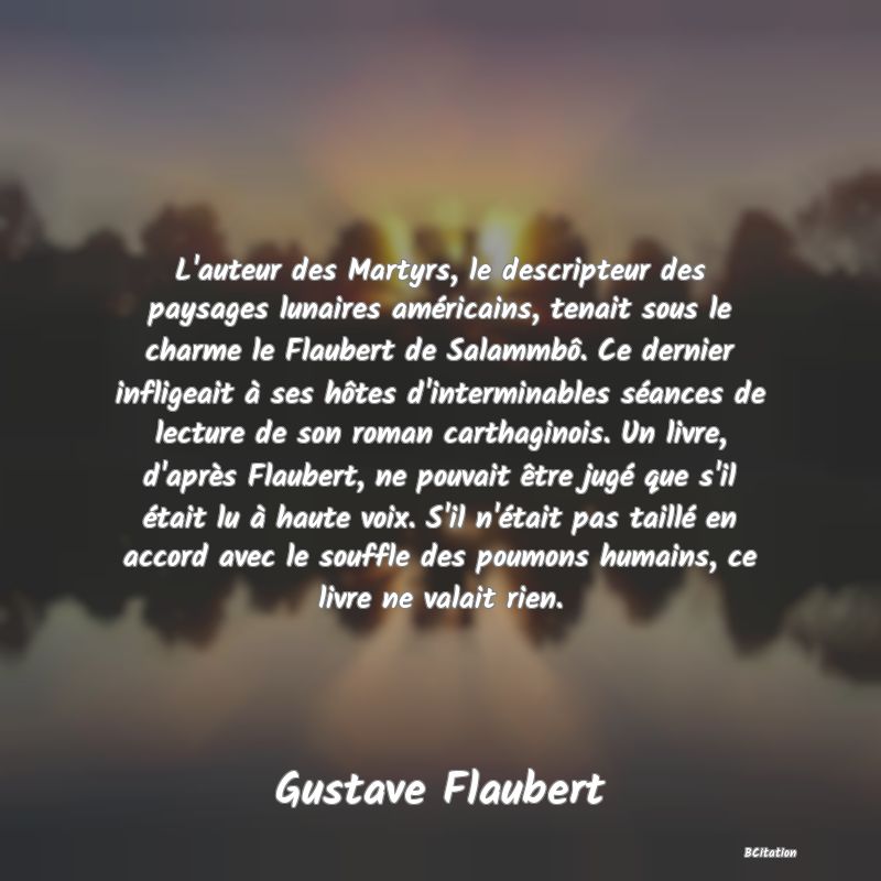 image de citation: L'auteur des Martyrs, le descripteur des paysages lunaires américains, tenait sous le charme le Flaubert de Salammbô. Ce dernier infligeait à ses hôtes d'interminables séances de lecture de son roman carthaginois. Un livre, d'après Flaubert, ne pouvait être jugé que s'il était lu à haute voix. S'il n'était pas taillé en accord avec le souffle des poumons humains, ce livre ne valait rien.