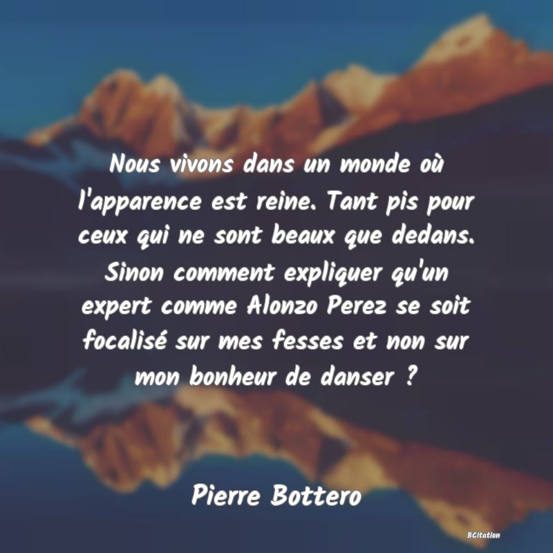 image de citation: Nous vivons dans un monde où l'apparence est reine. Tant pis pour ceux qui ne sont beaux que dedans. Sinon comment expliquer qu'un expert comme Alonzo Perez se soit focalisé sur mes fesses et non sur mon bonheur de danser ?