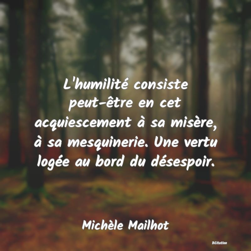 Belle Citation - L'humilité consiste peut-être en cet acquiescement à sa misère, à sa mesquinerie. Une vertu logée au bord du désespoir. - Michèle Mailhot