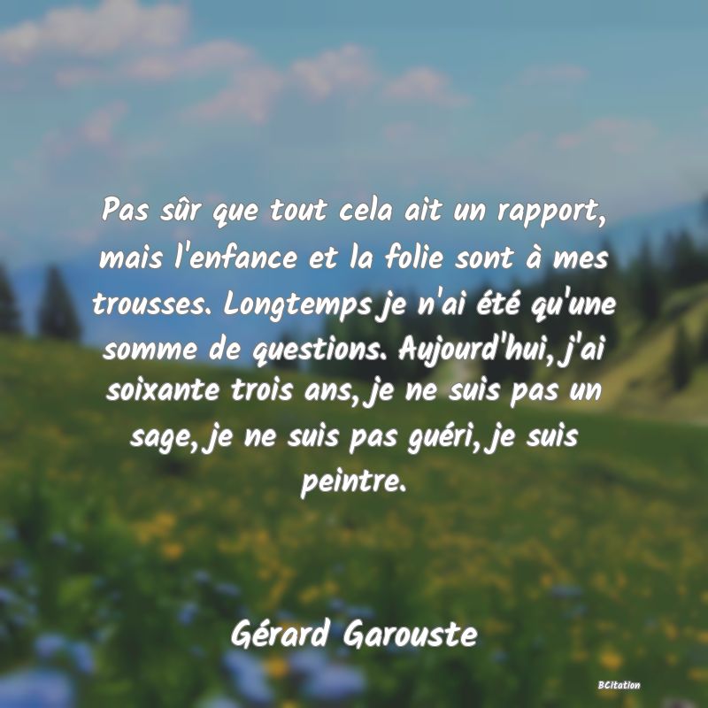 image de citation: Pas sûr que tout cela ait un rapport, mais l'enfance et la folie sont à mes trousses. Longtemps je n'ai été qu'une somme de questions. Aujourd'hui, j'ai soixante trois ans, je ne suis pas un sage, je ne suis pas guéri, je suis peintre.