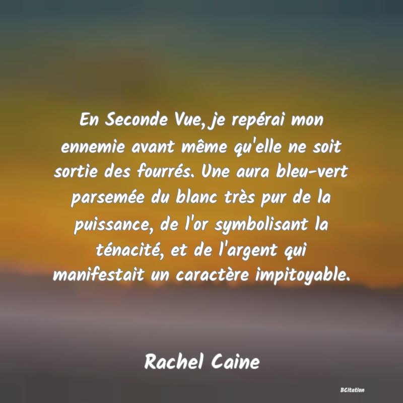 image de citation: En Seconde Vue, je repérai mon ennemie avant même qu'elle ne soit sortie des fourrés. Une aura bleu-vert parsemée du blanc très pur de la puissance, de l'or symbolisant la ténacité, et de l'argent qui manifestait un caractère impitoyable.