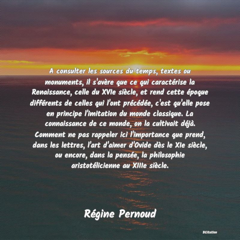 Belle Citation - A consulter les sources du temps, textes ou monuments, il s'avère que ce qui caractérise la Renaissance, celle du XVIe siècle, et rend cette époque différents de celles qui l'ont précédée, c'est qu'elle pose en principe l'imitation du monde classique. La connaissance de ce monde, on la cultivait déjà. Comment ne pas rappeler ici l'importance que prend, dans les lettres, l'art d'aimer d'Ovide dès le XIe siècle, ou encore, dans la pensée, la philosophie aristotélicienne au XIIIe siècle. - Régine Pernoud