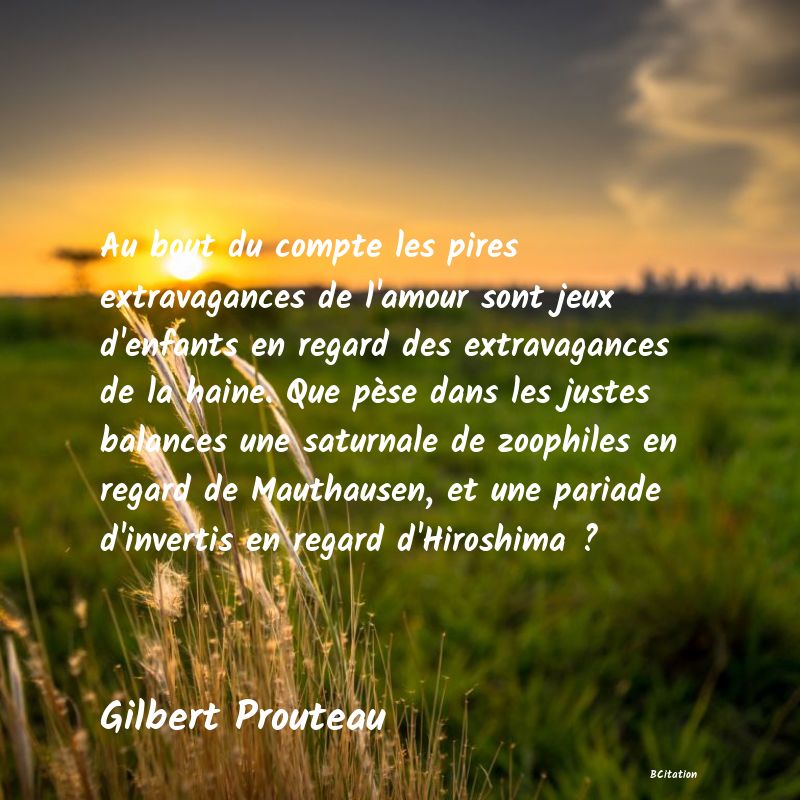 image de citation: Au bout du compte les pires extravagances de l'amour sont jeux d'enfants en regard des extravagances de la haine. Que pèse dans les justes balances une saturnale de zoophiles en regard de Mauthausen, et une pariade d'invertis en regard d'Hiroshima ?