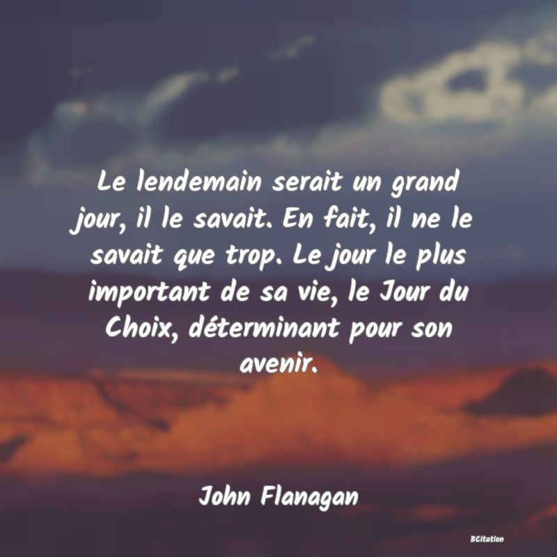 image de citation: Le lendemain serait un grand jour, il le savait. En fait, il ne le savait que trop. Le jour le plus important de sa vie, le Jour du Choix, déterminant pour son avenir.