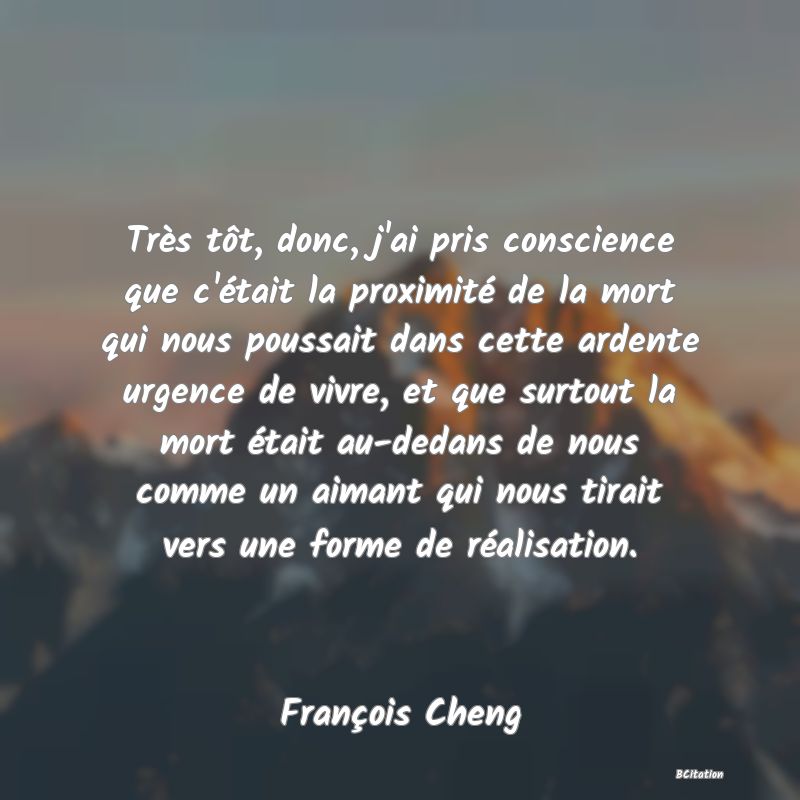 image de citation: Très tôt, donc, j'ai pris conscience que c'était la proximité de la mort qui nous poussait dans cette ardente urgence de vivre, et que surtout la mort était au-dedans de nous comme un aimant qui nous tirait vers une forme de réalisation.