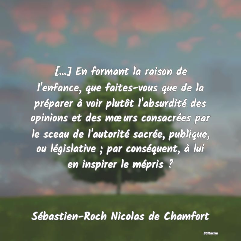 Belle Citation - [...] En formant la raison de l'enfance, que faites-vous que de la préparer à voir plutôt l'absurdité des opinions et des mœurs consacrées par le sceau de l'autorité sacrée, publique, ou législative ; par conséquent, à lui en inspirer le mépris ? - Sébastien-Roch Nicolas de Chamfort