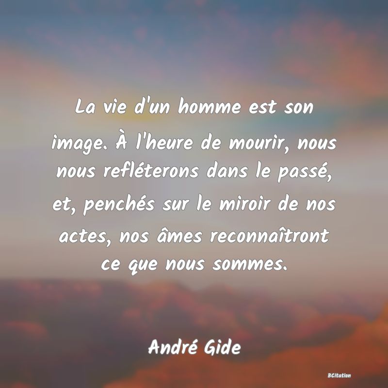 image de citation: La vie d'un homme est son image. À l'heure de mourir, nous nous refléterons dans le passé, et, penchés sur le miroir de nos actes, nos âmes reconnaîtront ce que nous sommes.